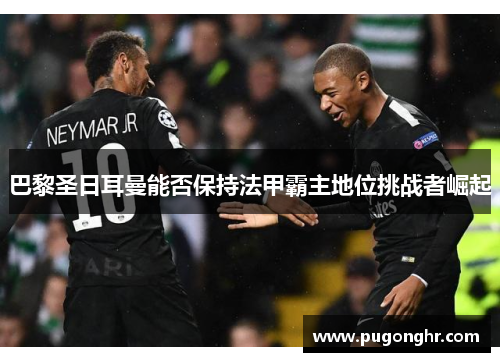 巴黎圣日耳曼能否保持法甲霸主地位挑战者崛起